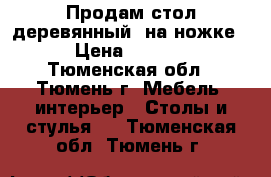 Продам стол деревянный, на ножке  › Цена ­ 3 500 - Тюменская обл., Тюмень г. Мебель, интерьер » Столы и стулья   . Тюменская обл.,Тюмень г.